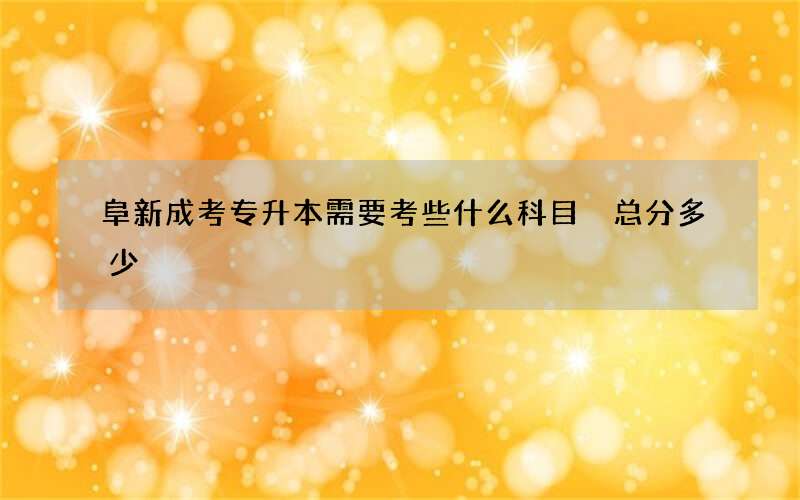 阜新成考专升本需要考些什么科目 总分多少